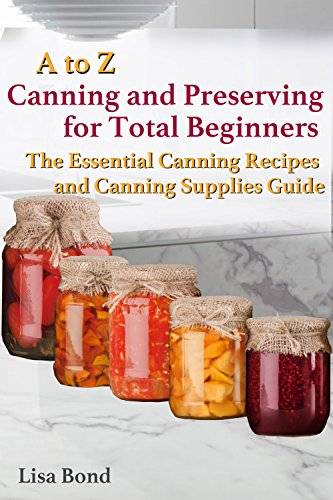 A to Z Canning and Preserving for Total Beginners : The Essential Canning Recipes and Canning Supplies Guide