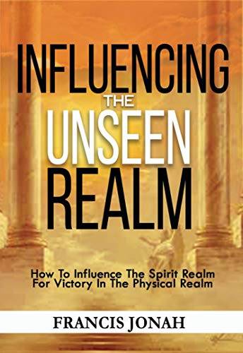 Influencing The Unseen Realm: How to Influence The Spirit Realm for Victory in The Physical Realm(Spiritual Success Books)