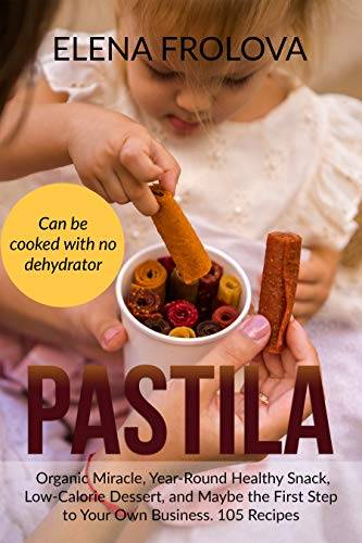 PASTILA – Organic Miracle, Year-Round Healthy Snack, Low-Calorie Dessert, and Maybe the First Step to Your Own Business. 105 Recipes