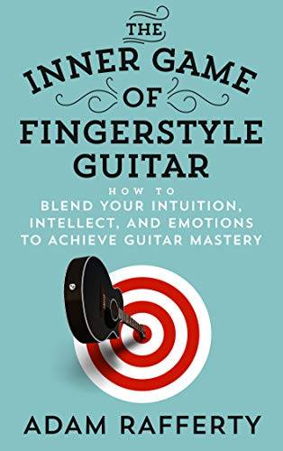 The Inner Game of Fingerstyle Guitar: How to Blend Your Intuition, Intellect, and Emotions to Achieve Guitar Mastery