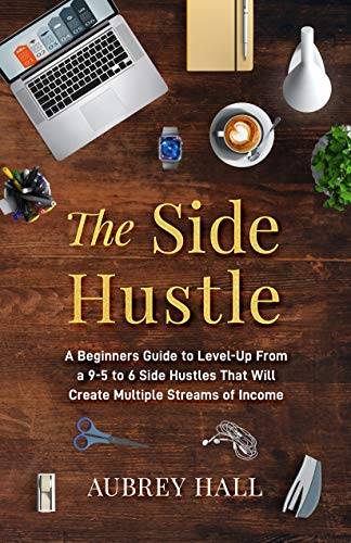 The Side Hustle: A Beginners Guide to Level-Up from a 9-to-5 to 6 Side Hustles That Will Create Multiple Streams of Income