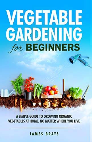 Vegetable Gardening for Beginners: A Simple Guide to Growing Organic Vegetables at Home, No Matter Where You Live.